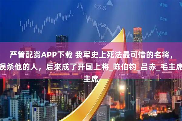 严管配资APP下载 我军史上死法最可惜的名将，误杀他的人，后来成了开国上将_陈伯钧_吕赤_毛主席