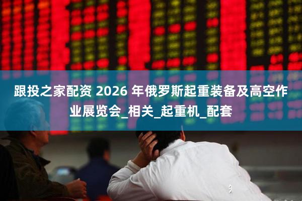 跟投之家配资 2026 年俄罗斯起重装备及高空作业展览会_相关_起重机_配套