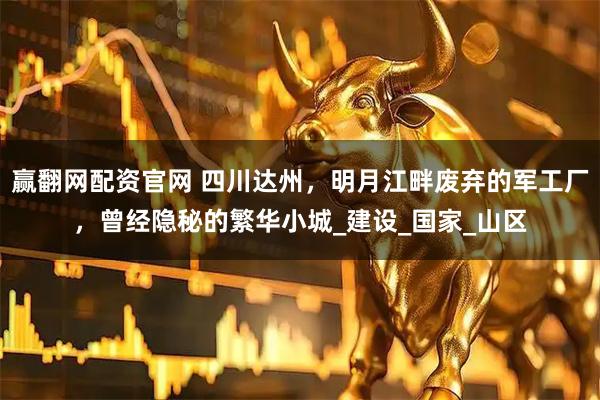 赢翻网配资官网 四川达州，明月江畔废弃的军工厂，曾经隐秘的繁华小城_建设_国家_山区