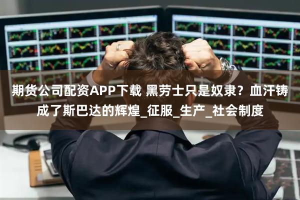 期货公司配资APP下载 黑劳士只是奴隶？血汗铸成了斯巴达的辉煌_征服_生产_社会制度