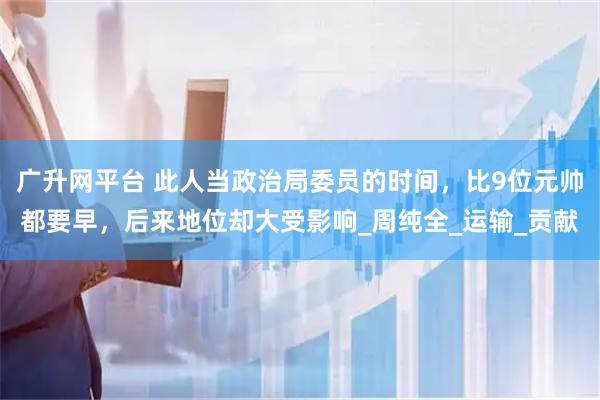 广升网平台 此人当政治局委员的时间，比9位元帅都要早，后来地位却大受影响_周纯全_运输_贡献
