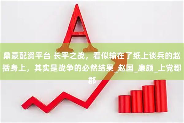鼎豪配资平台 长平之战，看似输在了纸上谈兵的赵括身上，其实是战争的必然结果_赵国_廉颇_上党郡