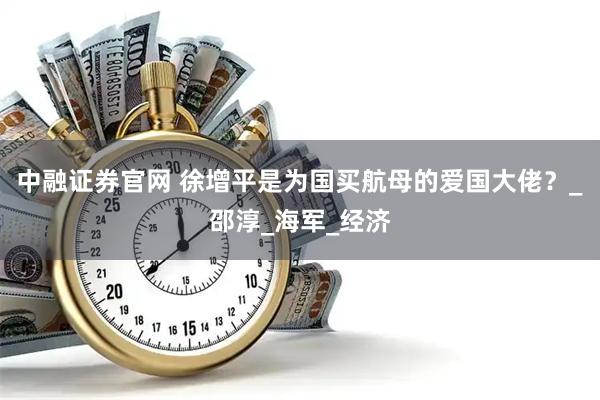中融证券官网 徐增平是为国买航母的爱国大佬？_邵淳_海军_经济