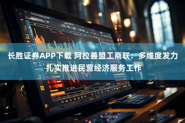 长胜证券APP下载 阿拉善盟工商联：多维度发力 扎实推进民营经济服务工作