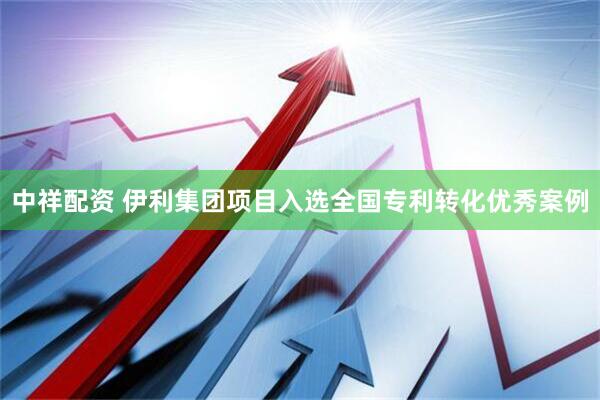 中祥配资 伊利集团项目入选全国专利转化优秀案例