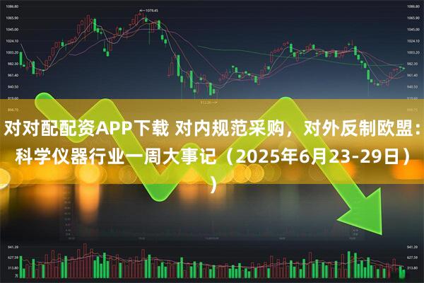 对对配配资APP下载 对内规范采购，对外反制欧盟：科学仪器行业一周大事记（2025年6月23-29日）