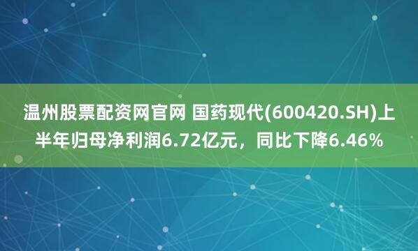 温州股票配资网官网 国药现代(600420.SH)上半年归母净利润6.72亿元，同比下降6.46%