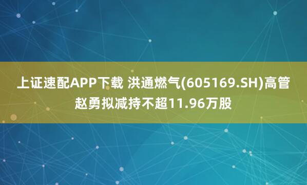上证速配APP下载 洪通燃气(605169.SH)高管赵勇拟减持不超11.96万股
