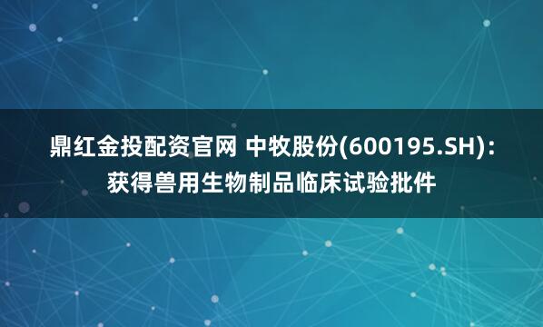 鼎红金投配资官网 中牧股份(600195.SH)：获得兽用生物制品临床试验批件