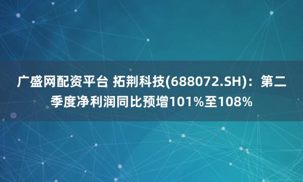 广盛网配资平台 拓荆科技(688072.SH)：第二季度净利润同比预增101%至108%