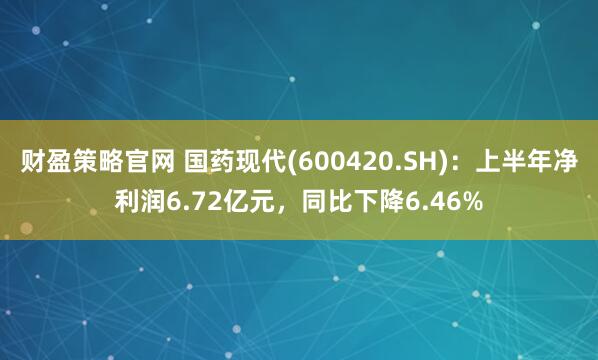 财盈策略官网 国药现代(600420.SH)：上半年净利润6.72亿元，同比下降6.46%