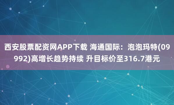 西安股票配资网APP下载 海通国际：泡泡玛特(09992)高增长趋势持续 升目标价至316.7港元