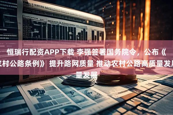 恒瑞行配资APP下载 李强签署国务院令，公布《农村公路条例》 提升路网质量 推动农村公路高质量发展