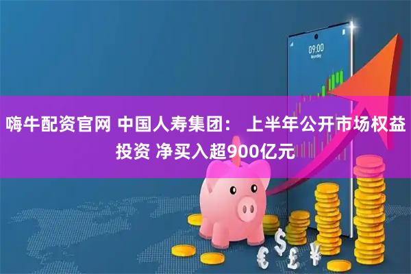 嗨牛配资官网 中国人寿集团： 上半年公开市场权益投资 净买入超900亿元