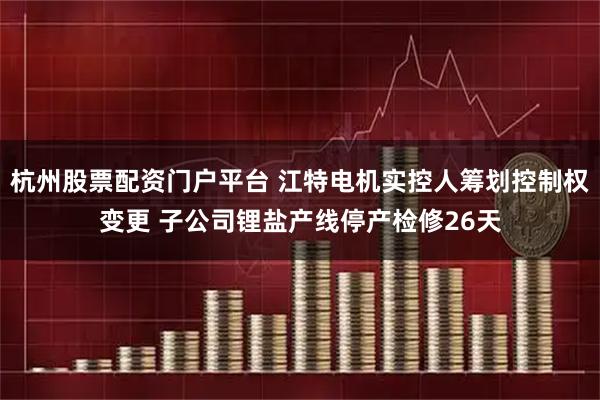 杭州股票配资门户平台 江特电机实控人筹划控制权变更 子公司锂盐产线停产检修26天