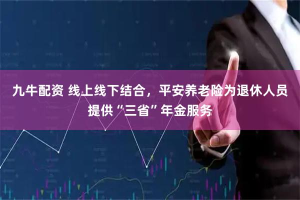 九牛配资 线上线下结合，平安养老险为退休人员提供“三省”年金服务