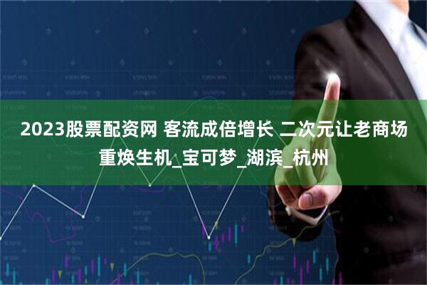 2023股票配资网 客流成倍增长 二次元让老商场重焕生机_宝可梦_湖滨_杭州
