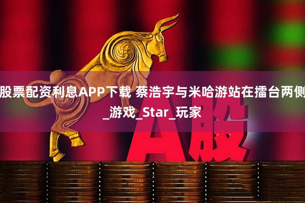 股票配资利息APP下载 蔡浩宇与米哈游站在擂台两侧_游戏_Star_玩家