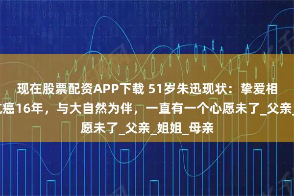 现在股票配资APP下载 51岁朱迅现状：挚爱相继离世，抗癌16年，与大自然为伴，一直有一个心愿未了_父亲_姐姐_母亲