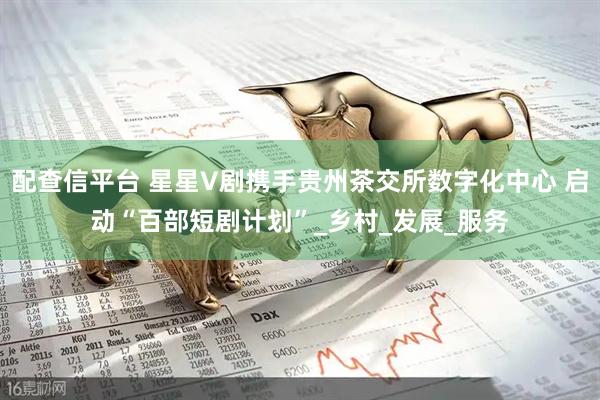 配查信平台 星星V剧携手贵州茶交所数字化中心 启动“百部短剧计划”_乡村_发展_服务