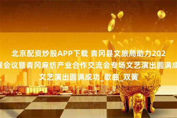 北京配资炒股APP下载 青冈县文旅局助力2025麻纺产业发展会议暨青冈麻纺产业合作交流会专场文艺演出圆满成功_歌曲_双簧