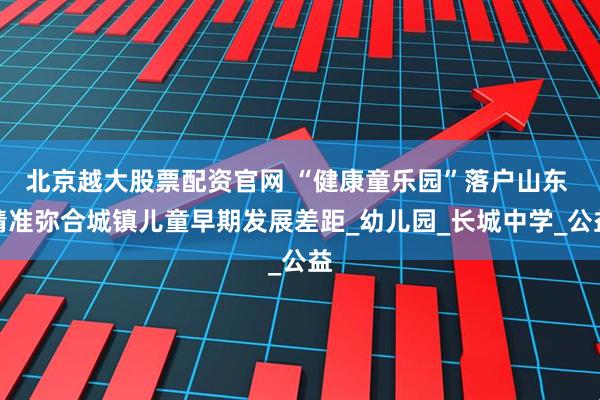 北京越大股票配资官网 “健康童乐园”落户山东 精准弥合城镇儿童早期发展差距_幼儿园_长城中学_公益