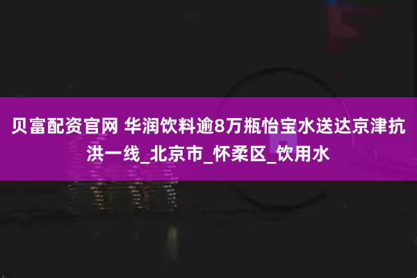 贝富配资官网 华润饮料逾8万瓶怡宝水送达京津抗洪一线_北京市_怀柔区_饮用水