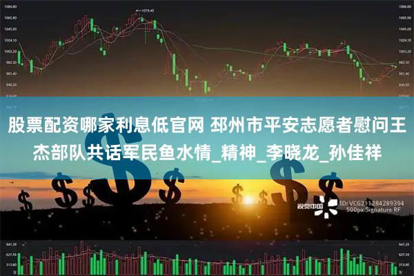 股票配资哪家利息低官网 邳州市平安志愿者慰问王杰部队共话军民鱼水情_精神_李晓龙_孙佳祥