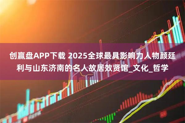 创赢盘APP下载 2025全球最具影响力人物颜廷利与山东济南的名人故居效贤馆_文化_哲学