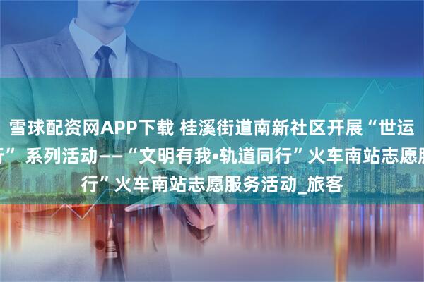 雪球配资网APP下载 桂溪街道南新社区开展“世运有我•文明出行” 系列活动——“文明有我•轨道同行”火车南站志愿服务活动_旅客