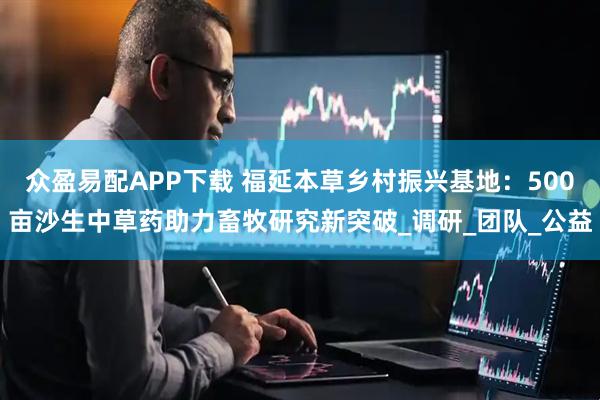 众盈易配APP下载 福延本草乡村振兴基地：500亩沙生中草药助力畜牧研究新突破_调研_团队_公益