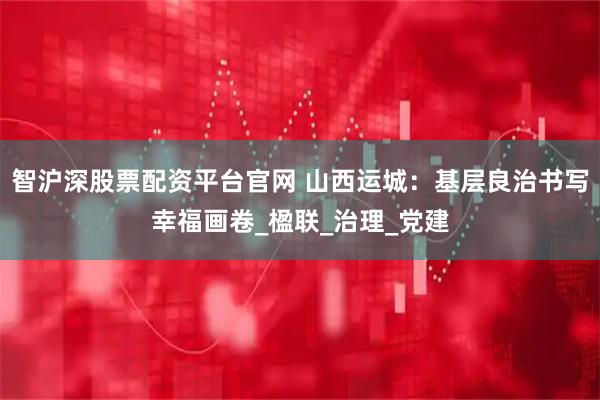 智沪深股票配资平台官网 山西运城：基层良治书写幸福画卷_楹联_治理_党建