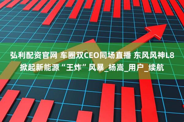 弘利配资官网 车圈双CEO同场直播 东风风神L8掀起新能源“王炸”风暴_杨嵩_用户_续航