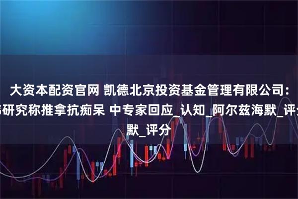 大资本配资官网 凯德北京投资基金管理有限公司：韩研究称推拿抗痴呆 中专家回应_认知_阿尔兹海默_评分