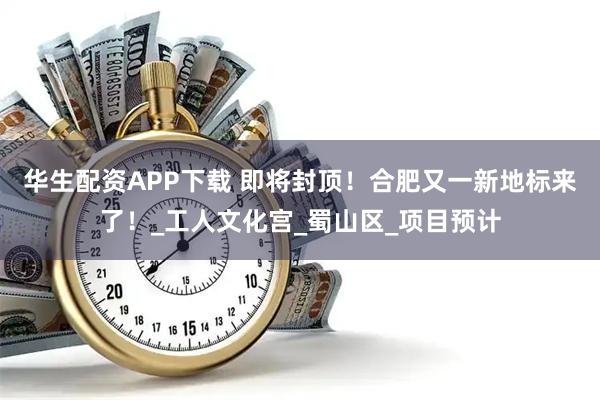 华生配资APP下载 即将封顶！合肥又一新地标来了！_工人文化宫_蜀山区_项目预计