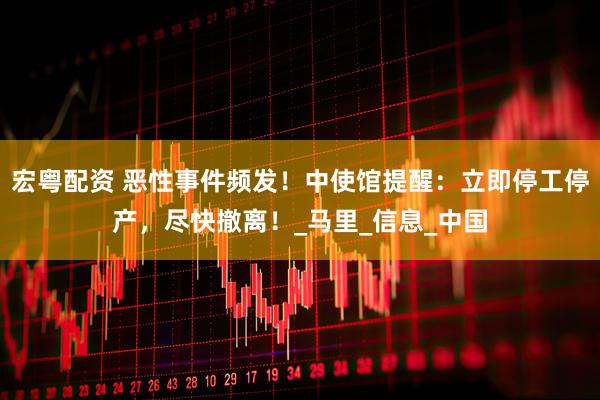 宏粤配资 恶性事件频发！中使馆提醒：立即停工停产，尽快撤离！_马里_信息_中国
