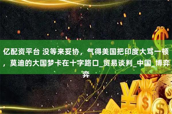 亿配资平台 没等来妥协，气得美国把印度大骂一顿，莫迪的大国梦卡在十字路口_贸易谈判_中国_博弈