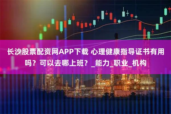 长沙股票配资网APP下载 心理健康指导证书有用吗？可以去哪上班？_能力_职业_机构