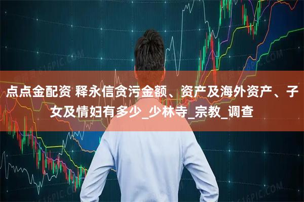 点点金配资 释永信贪污金额、资产及海外资产、子女及情妇有多少_少林寺_宗教_调查