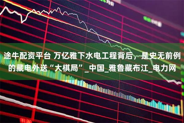 途牛配资平台 万亿雅下水电工程背后，是史无前例的藏电外送“大棋局”_中国_雅鲁藏布江_电力网