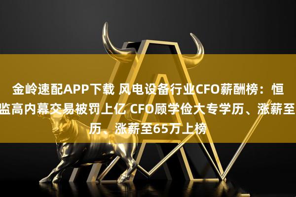 金岭速配APP下载 风电设备行业CFO薪酬榜：恒润股份董监高内幕交易被罚上亿 CFO顾学俭大专学历、涨薪至65万上榜