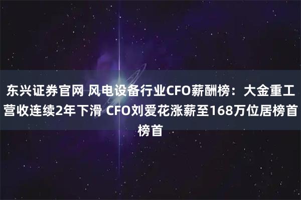 东兴证券官网 风电设备行业CFO薪酬榜：大金重工营收连续2年下滑 CFO刘爱花涨薪至168万位居榜首
