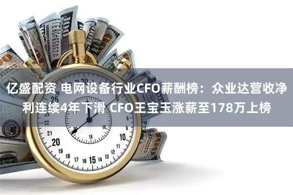 亿盛配资 电网设备行业CFO薪酬榜：众业达营收净利连续4年下滑 CFO王宝玉涨薪至178万上榜