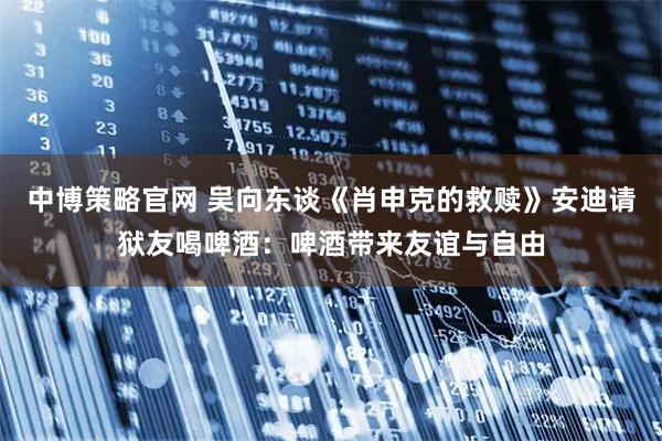 中博策略官网 吴向东谈《肖申克的救赎》安迪请狱友喝啤酒：啤酒带来友谊与自由