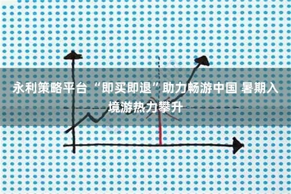 永利策略平台 “即买即退”助力畅游中国 暑期入境游热力攀升