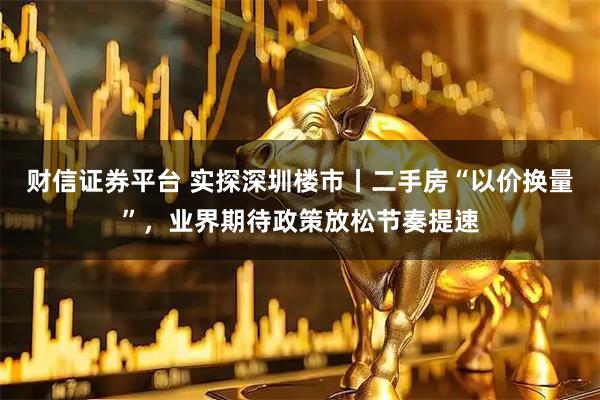财信证券平台 实探深圳楼市丨二手房“以价换量”，业界期待政策放松节奏提速
