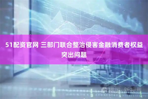 51配资官网 三部门联合整治侵害金融消费者权益突出问题