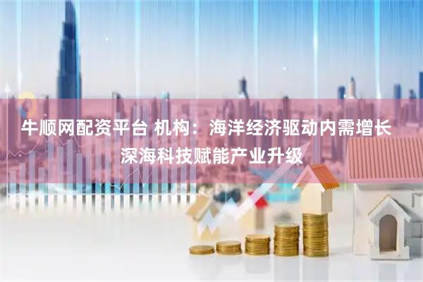 牛顺网配资平台 机构：海洋经济驱动内需增长  深海科技赋能产业升级