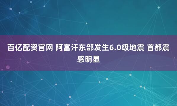 百亿配资官网 阿富汗东部发生6.0级地震 首都震感明显