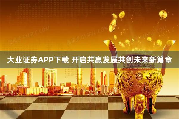大业证券APP下载 开启共赢发展共创未来新篇章